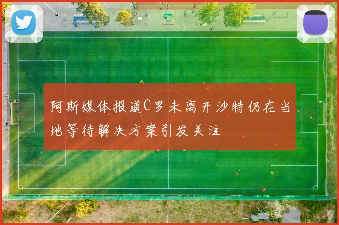 阿斯媒体报道C罗未离开沙特仍在当地等待解决方案引发关注
