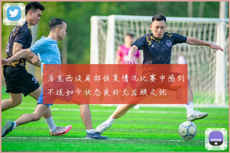 马克西谈肩部恢复情况比赛中感到不适如今状态良好无后顾之忧