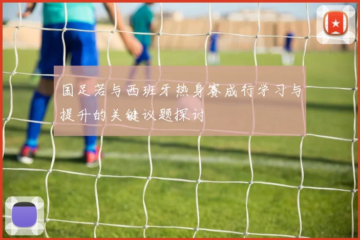国足若与西班牙热身赛成行学习与提升的关键议题探讨