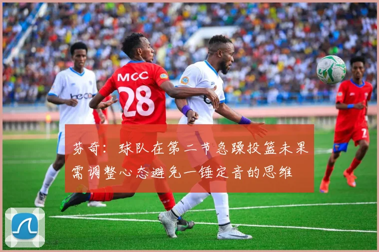 芬奇：球队在第二节急躁投篮未果需调整心态避免一锤定音的思维