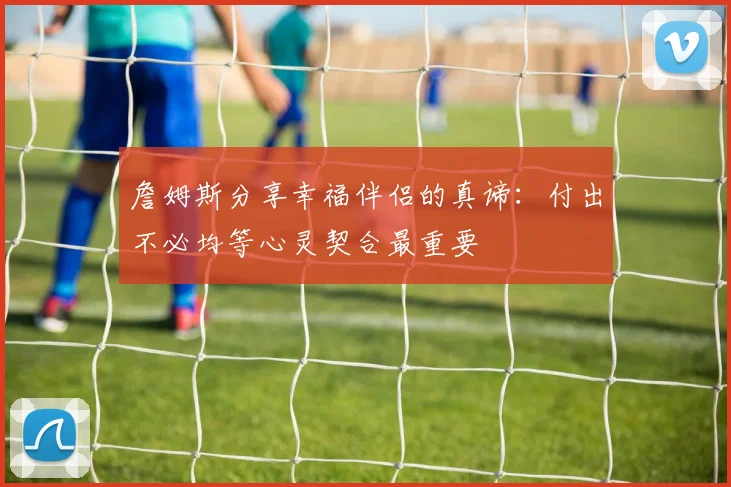 詹姆斯分享幸福伴侣的真谛：付出不必均等心灵契合最重要