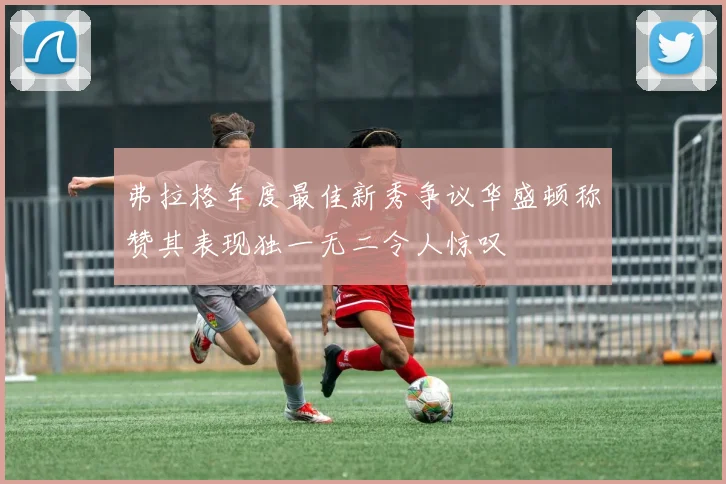 弗拉格年度最佳新秀争议华盛顿称赞其表现独一无二令人惊叹
