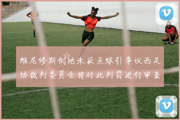 维尼修斯倒地未获点球引争议西足协裁判委员会将对此判罚进行审查