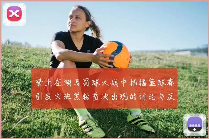 禁止在湖马罚球大战中插播篮球赛引发文班黑粉首次出现的讨论与反思