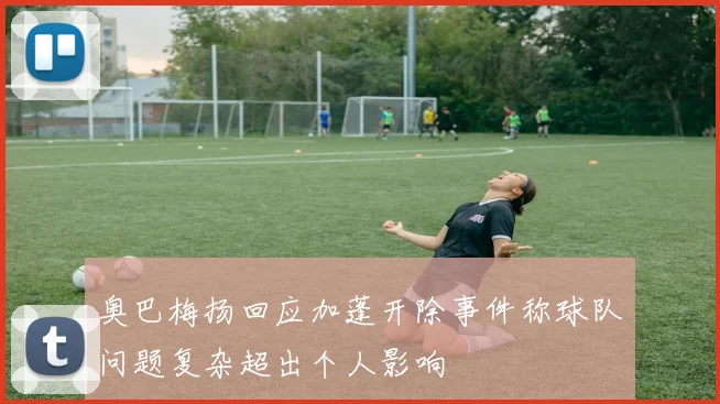 奥巴梅扬回应加蓬开除事件称球队问题复杂超出个人影响