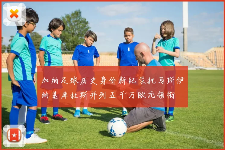 加纳足球历史身价新纪录托马斯伊纳基库杜斯并列五千万欧元领衔