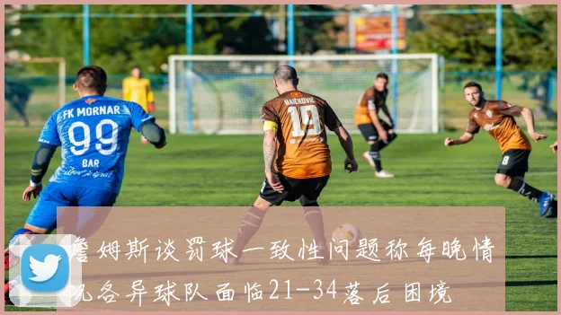 詹姆斯谈罚球一致性问题称每晚情况各异球队面临21-34落后困境