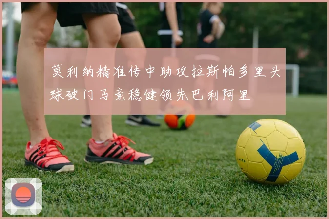 莫利纳精准传中助攻拉斯帕多里头球破门马竞稳健领先巴利阿里