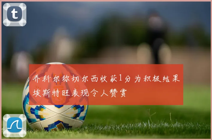 乔科尔称切尔西收获1分为积极结果埃斯特旺表现令人赞赏