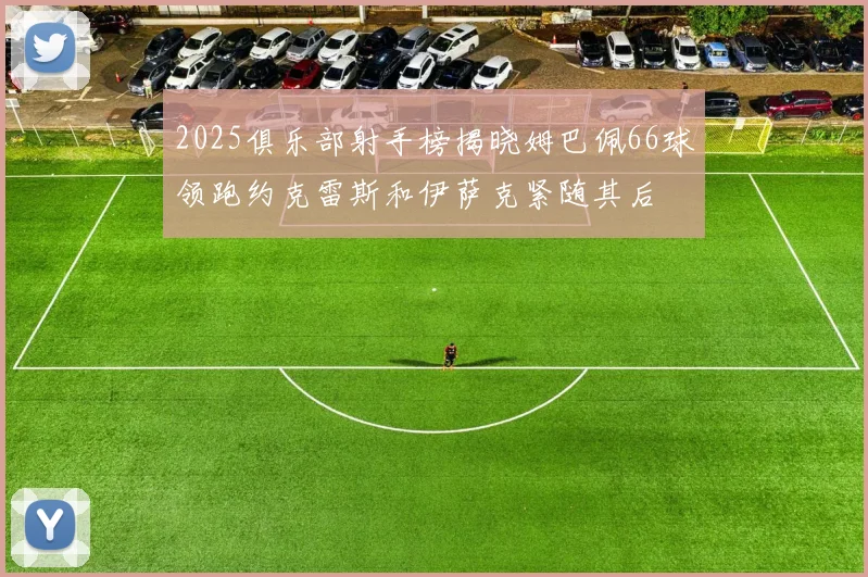 2025俱乐部射手榜揭晓姆巴佩66球领跑约克雷斯和伊萨克紧随其后