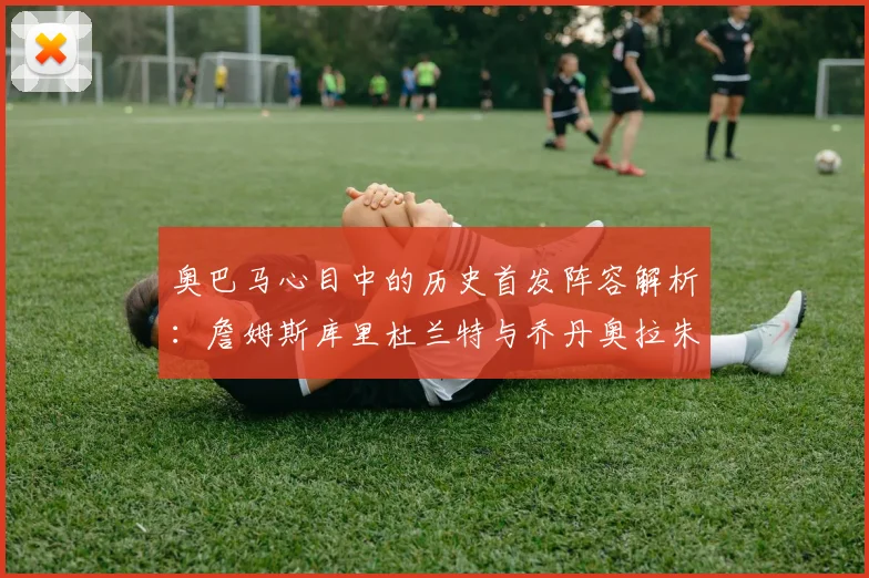 奥巴马心目中的历史首发阵容解析：詹姆斯库里杜兰特与乔丹奥拉朱旺的传奇组合