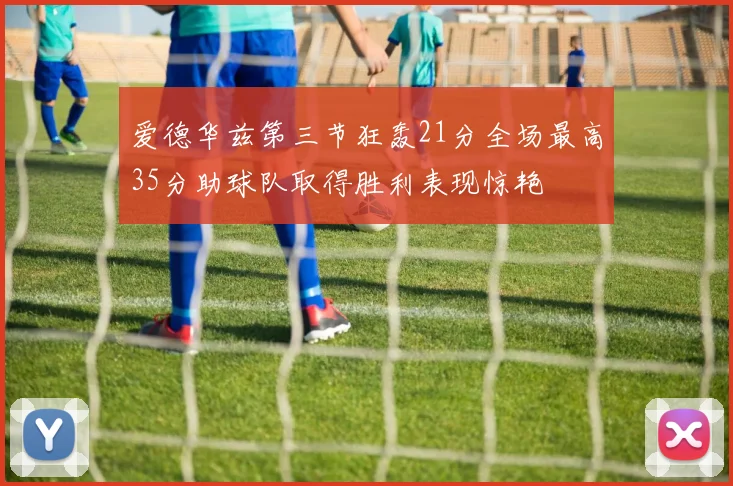 爱德华兹第三节狂轰21分全场最高35分助球队取得胜利表现惊艳