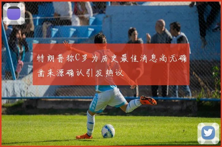 特朗普称C罗为历史最佳消息尚无确凿来源确认引发热议