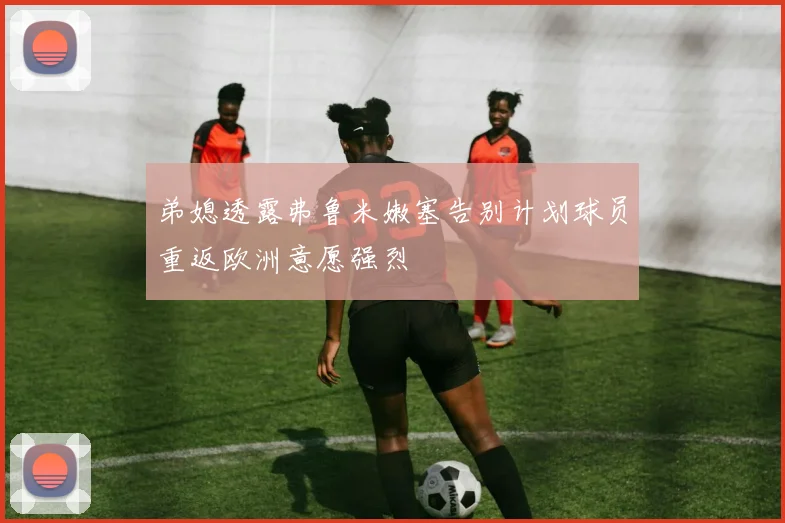 弟媳透露弗鲁米嫩塞告别计划球员重返欧洲意愿强烈